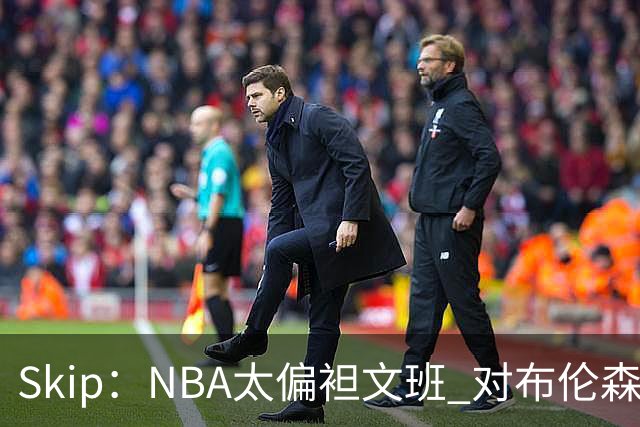 Skip：NBA太偏袒文班 对布伦森做出扎扎垫伦纳德脚的动作却没被吹